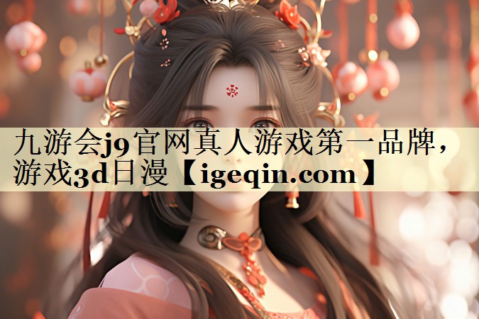 九游会j9官网真人游戏第一品牌，游戏3d日漫