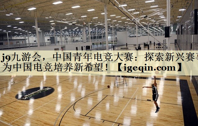 j9九游会，中国青年电竞大赛：探索新兴赛事为中国电竞培养新希望！