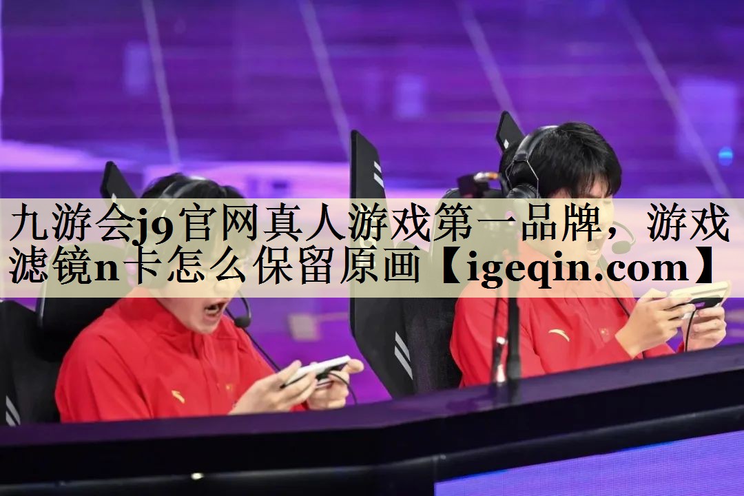 九游会j9官网真人游戏第一品牌，游戏滤镜n卡怎么保留原画